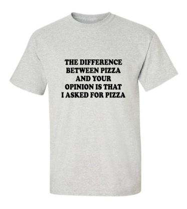 The difference between pizza and your opinion is that i asked for pizza t shirt